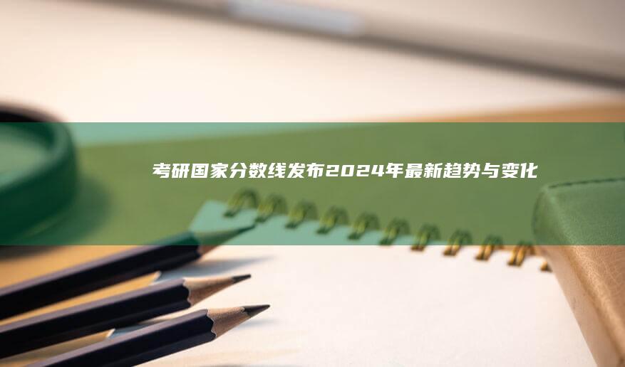 考研国家分数线发布：2024年最新趋势与变化解析